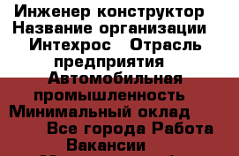 Инженер-конструктор › Название организации ­ Интехрос › Отрасль предприятия ­ Автомобильная промышленность › Минимальный оклад ­ 30 000 - Все города Работа » Вакансии   . Мурманская обл.,Оленегорск г.